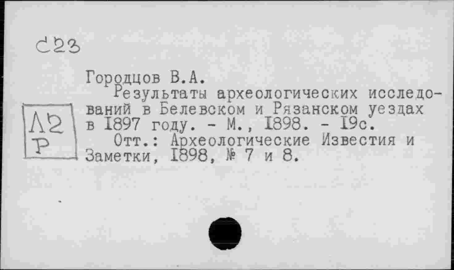 ﻿
AS
P
Городцов B.A.
Результаты археологических исследований в Белевском и Рязанском уездах в 1897 году. - М., 1898. - 19с.
Отт.: Археологические Известия и Заметки, 1898, №7 и 8.